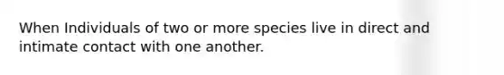 When Individuals of two or more species live in direct and intimate contact with one another.