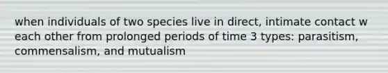 when individuals of two species live in direct, intimate contact w each other from prolonged periods of time 3 types: parasitism, commensalism, and mutualism