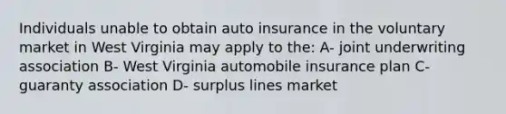 Individuals unable to obtain auto insurance in the voluntary market in West Virginia may apply to the: A- joint underwriting association B- West Virginia automobile insurance plan C- guaranty association D- surplus lines market