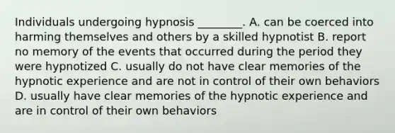 Individuals undergoing hypnosis ________. A. can be coerced into harming themselves and others by a skilled hypnotist B. report no memory of the events that occurred during the period they were hypnotized C. usually do not have clear memories of the hypnotic experience and are not in control of their own behaviors D. usually have clear memories of the hypnotic experience and are in control of their own behaviors