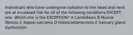 Individuals who have undergone radiation to the head and neck are at increased risk for all of the following conditions EXCEPT one. Which one is the EXCEPTION? A Candidiasis B Muscle fibrosis C Kaposi sarcoma D Osteoradionecrosis E Salivary gland dysfunction