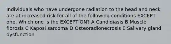 Individuals who have undergone radiation to the head and neck are at increased risk for all of the following conditions EXCEPT one. Which one is the EXCEPTION? A Candidiasis B Muscle fibrosis C Kaposi sarcoma D Osteoradionecrosis E Salivary gland dysfunction