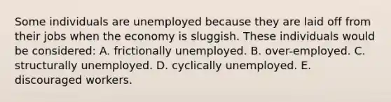 Some individuals are unemployed because they are laid off from their jobs when the economy is sluggish. These individuals would be considered: A. frictionally unemployed. B. over-employed. C. structurally unemployed. D. cyclically unemployed. E. discouraged workers.