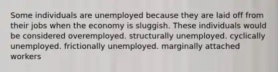 Some individuals are unemployed because they are laid off from their jobs when the economy is sluggish. These individuals would be considered overemployed. structurally unemployed. cyclically unemployed. frictionally unemployed. marginally attached workers