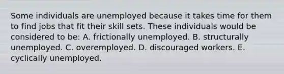 Some individuals are unemployed because it takes time for them to find jobs that fit their skill sets. These individuals would be considered to be: A. frictionally unemployed. B. structurally unemployed. C. overemployed. D. discouraged workers. E. cyclically unemployed.