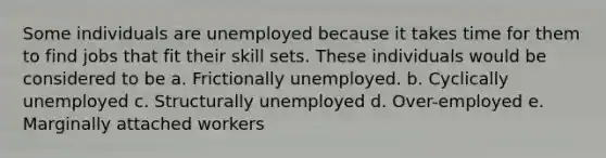 Some individuals are unemployed because it takes time for them to find jobs that fit their skill sets. These individuals would be considered to be a. Frictionally unemployed. b. Cyclically unemployed c. Structurally unemployed d. Over-employed e. Marginally attached workers