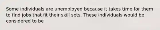 Some individuals are unemployed because it takes time for them to find jobs that fit their skill sets. These individuals would be considered to be