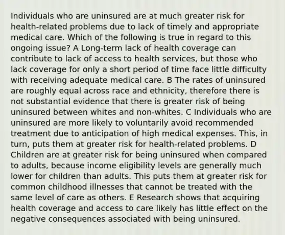 Individuals who are uninsured are at much greater risk for health-related problems due to lack of timely and appropriate medical care. Which of the following is true in regard to this ongoing issue? A Long-term lack of health coverage can contribute to lack of access to health services, but those who lack coverage for only a short period of time face little difficulty with receiving adequate medical care. B The rates of uninsured are roughly equal across race and ethnicity, therefore there is not substantial evidence that there is greater risk of being uninsured between whites and non-whites. C Individuals who are uninsured are more likely to voluntarily avoid recommended treatment due to anticipation of high medical expenses. This, in turn, puts them at greater risk for health-related problems. D Children are at greater risk for being uninsured when compared to adults, because income eligibility levels are generally much lower for children than adults. This puts them at greater risk for common childhood illnesses that cannot be treated with the same level of care as others. E Research shows that acquiring health coverage and access to care likely has little effect on the negative consequences associated with being uninsured.