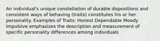 An individual's unique constellation of durable dispositions and consistent ways of behaving (traits) constitutes his or her personality. Examples of Traits: Honest Dependable Moody Impulsive emphasizes the description and measurement of specific personality differences among individuals