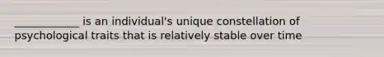 ____________ is an individual's unique constellation of psychological traits that is relatively stable over time