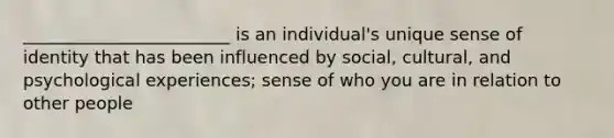 ________________________ is an individual's unique sense of identity that has been influenced by social, cultural, and psychological experiences; sense of who you are in relation to other people