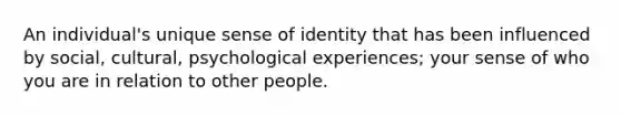 An individual's unique sense of identity that has been influenced by social, cultural, psychological experiences; your sense of who you are in relation to other people.