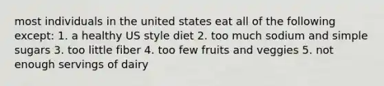 most individuals in the united states eat all of the following except: 1. a healthy US style diet 2. too much sodium and simple sugars 3. too little fiber 4. too few fruits and veggies 5. not enough servings of dairy