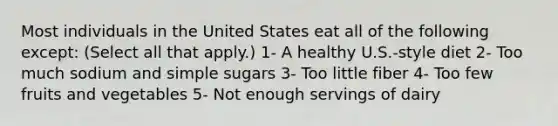 Most individuals in the United States eat all of the following except: (Select all that apply.) 1- A healthy U.S.-style diet 2- Too much sodium and simple sugars 3- Too little fiber 4- Too few fruits and vegetables 5- Not enough servings of dairy