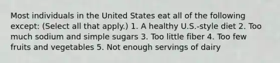 Most individuals in the United States eat all of the following except: (Select all that apply.) 1. A healthy U.S.-style diet 2. Too much sodium and simple sugars 3. Too little fiber 4. Too few fruits and vegetables 5. Not enough servings of dairy