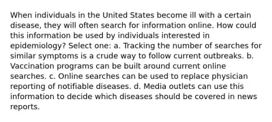 When individuals in the United States become ill with a certain disease, they will often search for information online. How could this information be used by individuals interested in epidemiology? Select one: a. Tracking the number of searches for similar symptoms is a crude way to follow current outbreaks. b. Vaccination programs can be built around current online searches. c. Online searches can be used to replace physician reporting of notifiable diseases. d. Media outlets can use this information to decide which diseases should be covered in news reports.