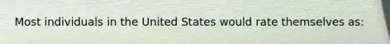 Most individuals in the United States would rate themselves as: