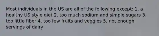 Most individuals in the US are all of the following except: 1. a healthy US style diet 2. too much sodium and simple sugars 3. too little fiber 4. too few fruits and veggies 5. not enough servings of dairy