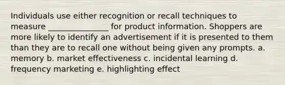 Individuals use either recognition or recall techniques to measure​ _______________ for product information. Shoppers are more likely to identify an advertisement if it is presented to them than they are to recall one without being given any prompts. a. memory b. market effectiveness c. incidental learning d. frequency marketing e. highlighting effect