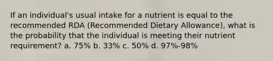 If an individual's usual intake for a nutrient is equal to the recommended RDA (Recommended Dietary Allowance), what is the probability that the individual is meeting their nutrient requirement? a. 75% b. 33% c. 50% d. 97%-98%