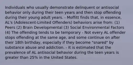 Individuals who usually demonstrate delinquent or antisocial behavior only during their teen years and then stop offending during their young adult years. - Moffitt finds that, in essence, AL's (Adolescent-Limited Offenders) behaviors arise from: (1) Peers (2) Brain Developmental (3) Social Environmental Factors (4) The offending tends to be temporary - Not every AL offender stops offending at the same age, and some continue on after their 18th birthday, especially if they become "snared" by substance abuse and addiction. - It is estimated that the prevalence of AL antisocial behavior during the teen years is greater than 25% in the United States.