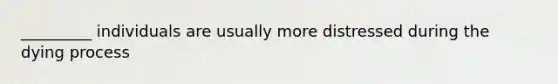 _________ individuals are usually more distressed during the dying process