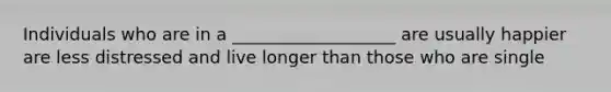 Individuals who are in a ___________________ are usually happier are less distressed and live longer than those who are single