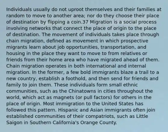 Individuals usually do not uproot themselves and their families at random to move to another area; nor do they choose their place of destination by ﬂipping a coin.37 Migration is a social process involving networks that connect the place of origin to the place of destination. The movement of individuals takes place through chain migration, deﬁned as movement in which prospective migrants learn about job opportunities, transportation, and housing in the place they want to move to from relatives or friends from their home area who have migrated ahead of them. Chain migration operates in both international and internal migration. In the former, a few bold immigrants blaze a trail to a new country, establish a foothold, and then send for friends and family to join them. These individuals form small ethnic communities, such as the Chinatowns in cities throughout the world, which act as magnets (or pull factors) for others in the place of origin. Most immigration to the United States has followed this pattern. Hispanic and Asian immigrants often join established communities of their compatriots, such as Little Saigon in Southern California's Orange County.