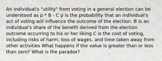 An individual's "utility" from voting in a general election can be understood as p * B - C p is the probability that an individual's act of voting will influence the outcome of the election. B is an individual's share of the benefit derived from the election outcome occurring to his or her liking C is the cost of voting, including risks of harm, loss of wages, and time taken away from other activities What happens if the value is greater than or less than zero? What is the paradox?