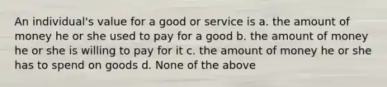 An individual's value for a good or service is a. the amount of money he or she used to pay for a good b. the amount of money he or she is willing to pay for it c. the amount of money he or she has to spend on goods d. None of the above