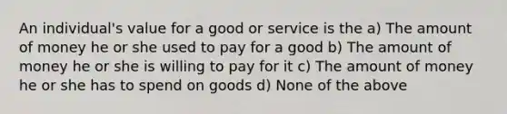 An individual's value for a good or service is the a) The amount of money he or she used to pay for a good b) The amount of money he or she is willing to pay for it c) The amount of money he or she has to spend on goods d) None of the above