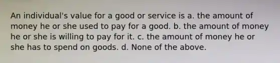 An individual's value for a good or service is a. the amount of money he or she used to pay for a good. b. the amount of money he or she is willing to pay for it. c. the amount of money he or she has to spend on goods. d. None of the above.