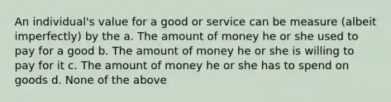 An individual's value for a good or service can be measure (albeit imperfectly) by the a. The amount of money he or she used to pay for a good b. The amount of money he or she is willing to pay for it c. The amount of money he or she has to spend on goods d. None of the above