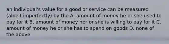 an individual's value for a good or service can be measured (albelt imperfectly) by the A. amount of money he or she used to pay for it B. amount of money her or she is willing to pay for it C. amount of money he or she has to spend on goods D. none of the above