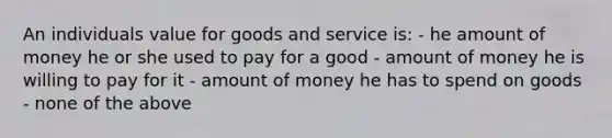 An individuals value for goods and service is: - he amount of money he or she used to pay for a good - amount of money he is willing to pay for it - amount of money he has to spend on goods - none of the above