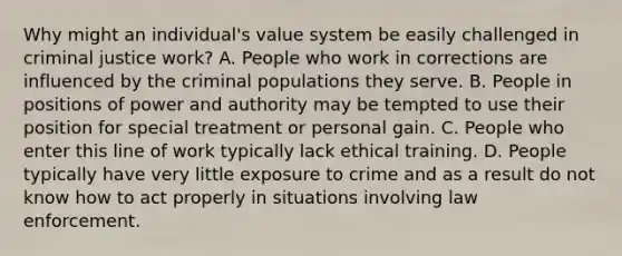 Why might an individual's value system be easily challenged in criminal justice work? A. People who work in corrections are influenced by the criminal populations they serve. B. People in positions of power and authority may be tempted to use their position for special treatment or personal gain. C. People who enter this line of work typically lack ethical training. D. People typically have very little exposure to crime and as a result do not know how to act properly in situations involving law enforcement.