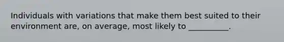 Individuals with variations that make them best suited to their environment are, on average, most likely to __________.