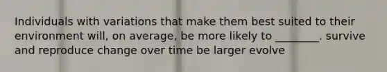 Individuals with variations that make them best suited to their environment will, on average, be more likely to ________. survive and reproduce change over time be larger evolve