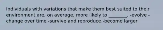Individuals with variations that make them best suited to their environment are, on average, more likely to ________. -evolve -change over time -survive and reproduce -become larger