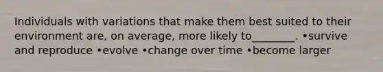 Individuals with variations that make them best suited to their environment are, on average, more likely to________. •survive and reproduce •evolve •change over time •become larger