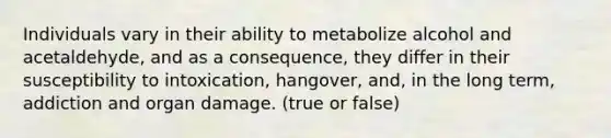 Individuals vary in their ability to metabolize alcohol and acetaldehyde, and as a consequence, they differ in their susceptibility to intoxication, hangover, and, in the long term, addiction and organ damage. (true or false)