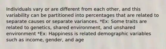 Individuals vary or are different from each other, and this variability can be partitioned into percentages that are related to separate causes or separate variances. *Ex: Some traits are related to genetics, shared environment, and unshared environment *Ex: Happiness is related demographic variables such as income, gender, and age