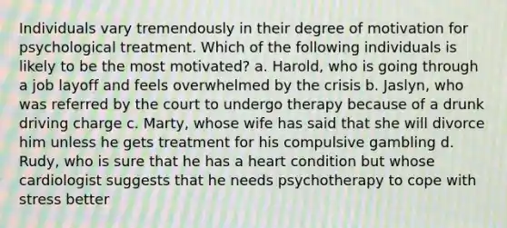 Individuals vary tremendously in their degree of motivation for psychological treatment. Which of the following individuals is likely to be the most motivated? a. Harold, who is going through a job layoff and feels overwhelmed by the crisis b. Jaslyn, who was referred by the court to undergo therapy because of a drunk driving charge c. Marty, whose wife has said that she will divorce him unless he gets treatment for his compulsive gambling d. Rudy, who is sure that he has a heart condition but whose cardiologist suggests that he needs psychotherapy to cope with stress better