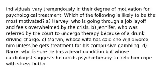 Individuals vary tremendously in their degree of motivation for psychological treatment. Which of the following is likely to be the most motivated? a) Harvey, who is going through a job layoff and feels overwhelmed by the crisis. b) Jennifer, who was referred by the court to undergo therapy because of a drunk driving charge. c) Marvin, whose wife has said she will divorce him unless he gets treatment for his compulsive gambling. d) Barry, who is sure he has a heart condition but whose cardiologist suggests he needs psychotherapy to help him cope with stress better.