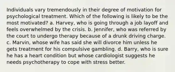 Individuals vary tremendously in their degree of motivation for psychological treatment. Which of the following is likely to be the most motivated? a. Harvey, who is going through a job layoff and feels overwhelmed by the crisis. b. Jennifer, who was referred by the court to undergo therapy because of a drunk driving charge. c. Marvin, whose wife has said she will divorce him unless he gets treatment for his compulsive gambling. d. Barry, who is sure he has a heart condition but whose cardiologist suggests he needs psychotherapy to cope with stress better.