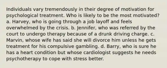 Individuals vary tremendously in their degree of motivation for psychological treatment. Who is likely to be the most motivated? a. Harvey, who is going through a job layoff and feels overwhelmed by the crisis. b. Jennifer, who was referred by the court to undergo therapy because of a drunk driving charge. c. Marvin, whose wife has said she will divorce him unless he gets treatment for his compulsive gambling. d. Barry, who is sure he has a heart condition but whose cardiologist suggests he needs psychotherapy to cope with stress better.