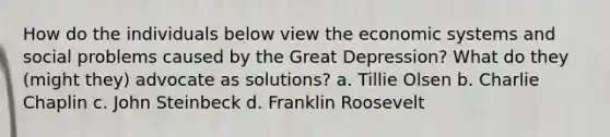 How do the individuals below view the economic systems and social problems caused by the Great Depression? What do they (might they) advocate as solutions? a. Tillie Olsen b. Charlie Chaplin c. John Steinbeck d. Franklin Roosevelt