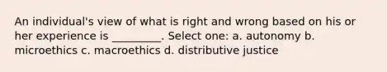 An individual's view of what is right and wrong based on his or her experience is _________. Select one: a. autonomy b. microethics c. macroethics d. distributive justice