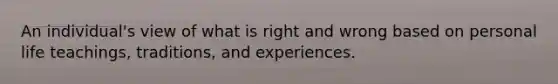 An individual's view of what is right and wrong based on personal life teachings, traditions, and experiences.