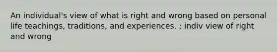 An individual's view of what is right and wrong based on personal life teachings, traditions, and experiences. ; indiv view of right and wrong